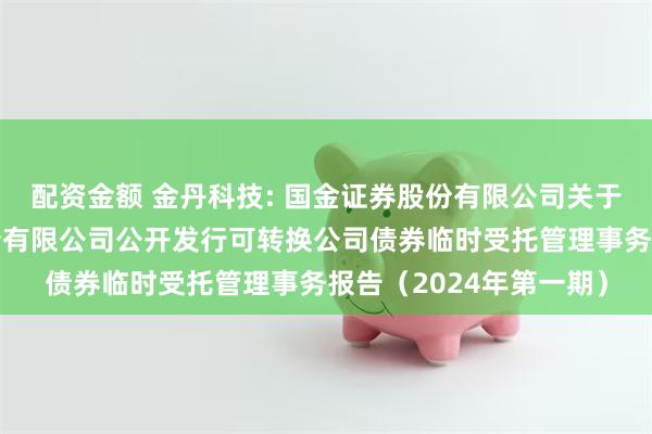 配资金额 金丹科技: 国金证券股份有限公司关于河南金丹乳酸科技股份有限公司公开发行可转换公司债券临时受托管理事务报告(2024年第一期)