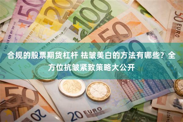 合规的股票期货杠杆 祛皱美白的方法有哪些？全方位抗皱紧致策略大公开