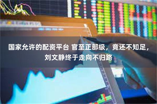 国家允许的配资平台 官至正部级，竟还不知足，刘文静终于走向不归路