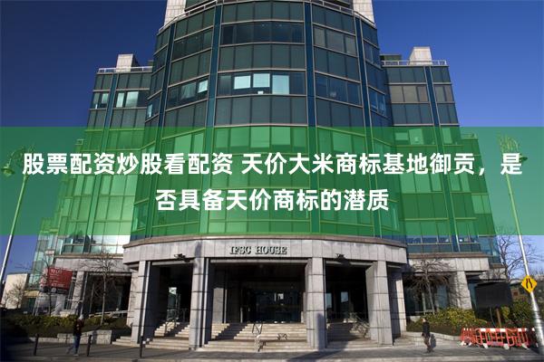 股票配资炒股看配资 天价大米商标基地御贡，是否具备天价商标的潜质