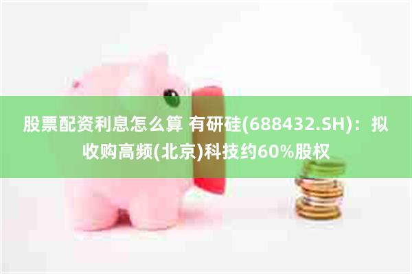 股票配资利息怎么算 有研硅(688432.SH)：拟收购高频(北京)科技约60%股权