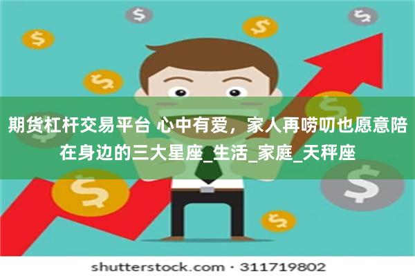 期货杠杆交易平台 心中有爱，家人再唠叨也愿意陪在身边的三大星座_生活_家庭_天秤座