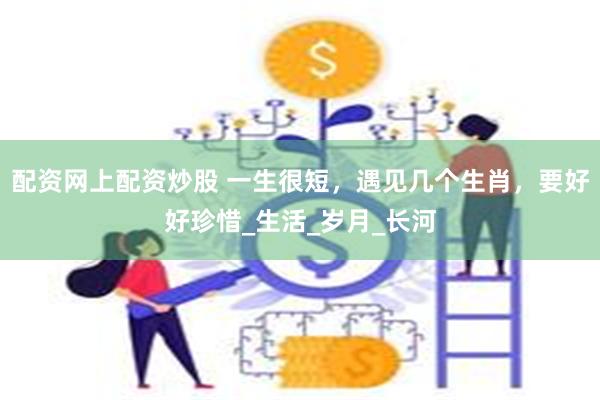 配资网上配资炒股 一生很短，遇见几个生肖，要好好珍惜_生活_岁月_长河