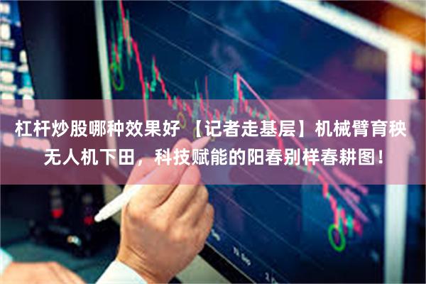 杠杆炒股哪种效果好 【记者走基层】机械臂育秧 无人机下田，科技赋能的阳春别样春耕图！