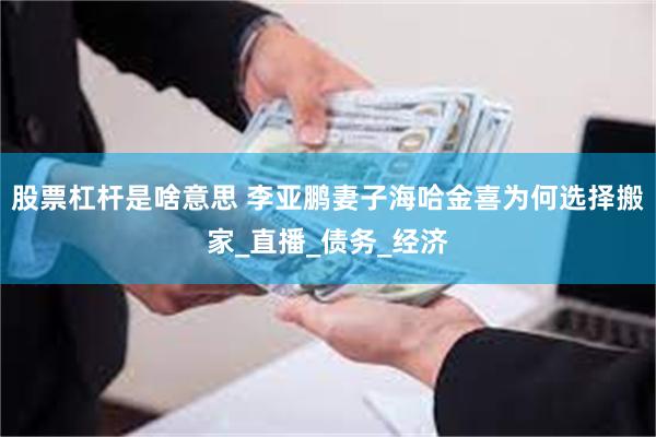 股票杠杆是啥意思 李亚鹏妻子海哈金喜为何选择搬家_直播_债务_经济