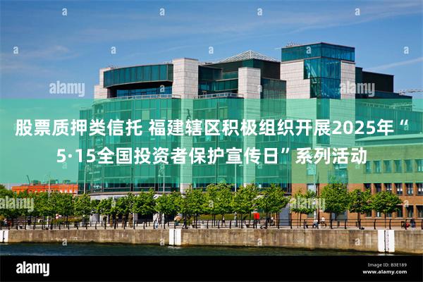 股票质押类信托 福建辖区积极组织开展2025年“5·15全国投资者保护宣传日”系列活动