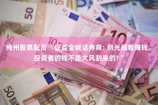 梅州股票配资 “证监会喊话券商: 别光顾着赚钱, 投资者的钱不是大风刮来的! ”