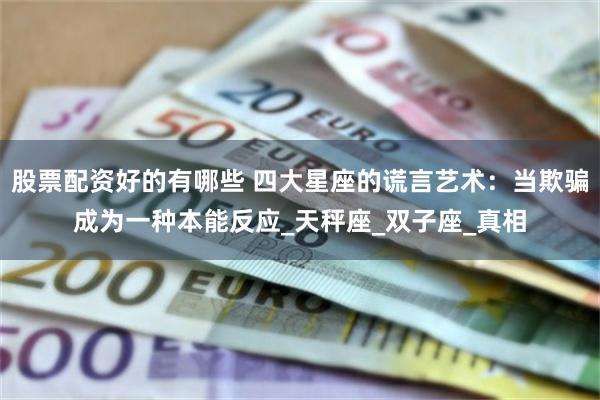 股票配资好的有哪些 四大星座的谎言艺术：当欺骗成为一种本能反应_天秤座_双子座_真相