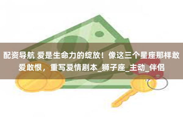 配资导航 爱是生命力的绽放！像这三个星座那样敢爱敢恨，重写爱情剧本_狮子座_主动_伴侣