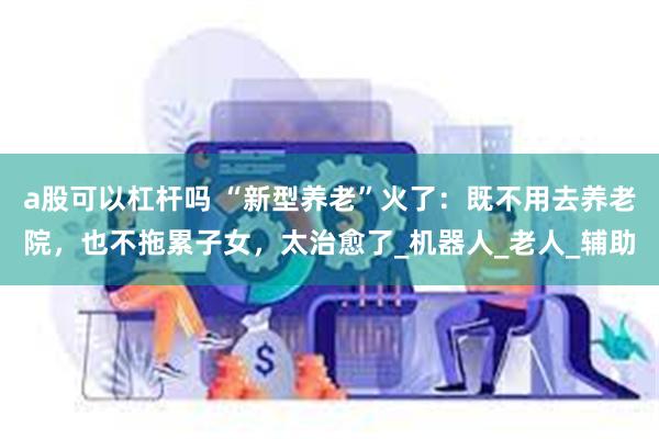 a股可以杠杆吗 “新型养老”火了：既不用去养老院，也不拖累子女，太治愈了_机器人_老人_辅助