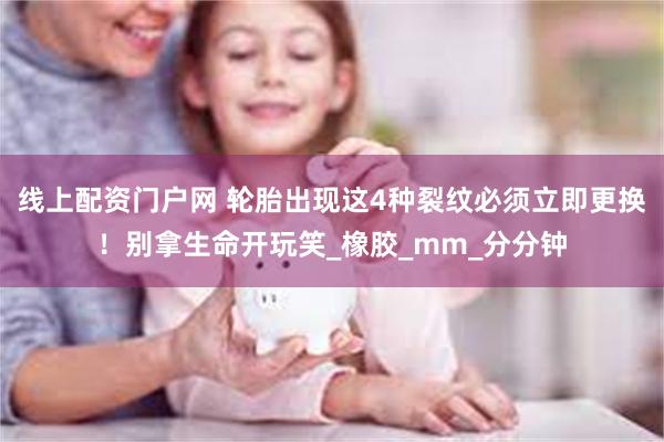 线上配资门户网 轮胎出现这4种裂纹必须立即更换！别拿生命开玩笑_橡胶_mm_分分钟