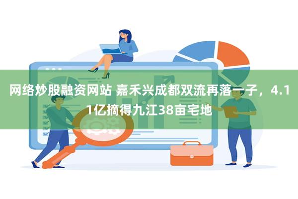 网络炒股融资网站 嘉禾兴成都双流再落一子，4.11亿摘得九江38亩宅地