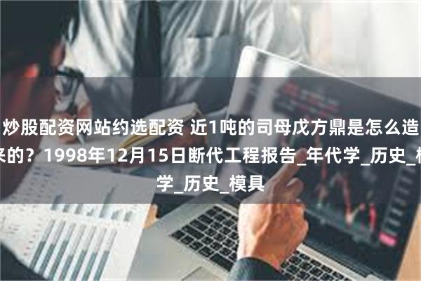 炒股配资网站约选配资 近1吨的司母戊方鼎是怎么造出来的？1998年12月15日断代工程报告_年代学_历史_模具
