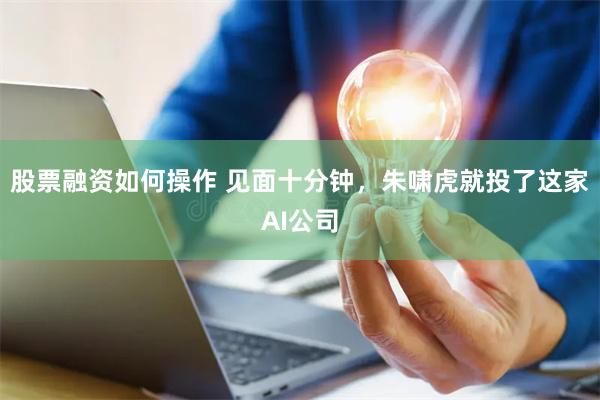 股票融资如何操作 见面十分钟，朱啸虎就投了这家AI公司