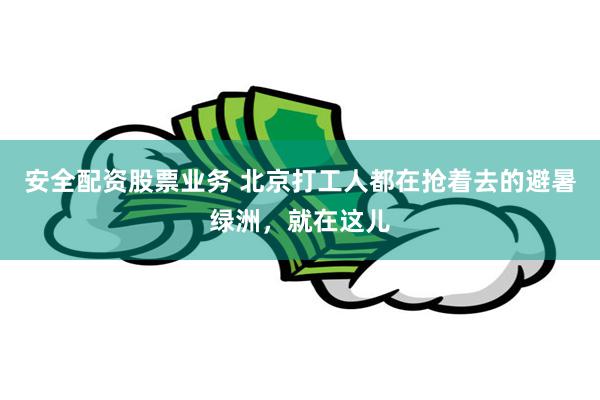 安全配资股票业务 北京打工人都在抢着去的避暑绿洲，就在这儿