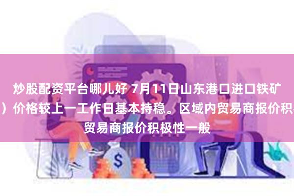 炒股配资平台哪儿好 7月11日山东港口进口铁矿（15:20）价格较上一工作日基本持稳。区域内贸易商报价积极性一般