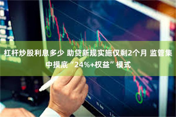 杠杆炒股利息多少 助贷新规实施仅剩2个月 监管集中摸底“24%+权益”模式