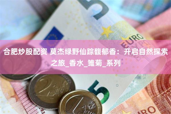 合肥炒股配资 莫杰绿野仙踪馥郁香：开启自然探索之旅_香水_雏菊_系列