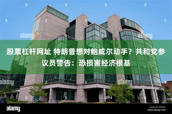 股票杠杆网址 特朗普想对鲍威尔动手？共和党参议员警告：恐损害经济根基