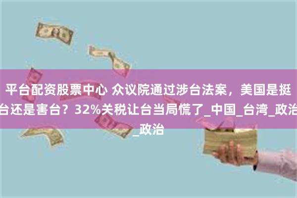 平台配资股票中心 众议院通过涉台法案，美国是挺台还是害台？32%关税让台当局慌了_中国_台湾_政治