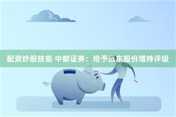 配资炒股技能 中邮证券：给予远东股份增持评级