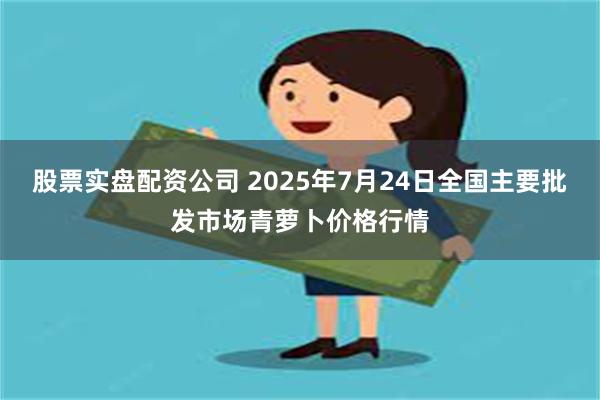 股票实盘配资公司 2025年7月24日全国主要批发市场青萝卜价格行情
