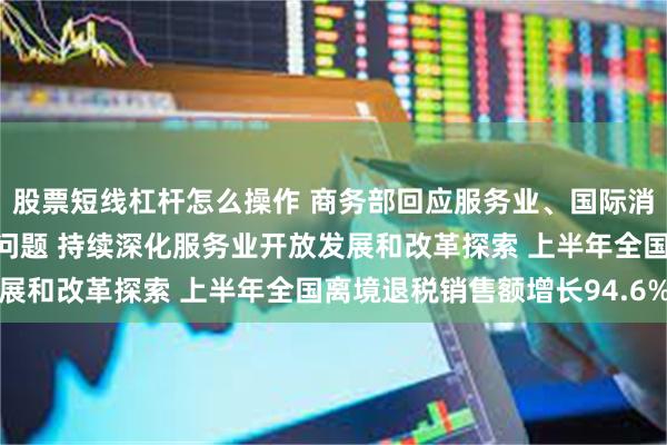 股票短线杠杆怎么操作 商务部回应服务业、国际消费中心城市建设等热点问题 持续深化服务业开放发展和改革探索 上半年全国离境退税销售额增长94.6%