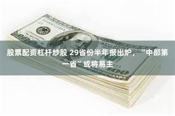 股票配资杠杆炒股 29省份半年报出炉，“中部第一省”或将易主