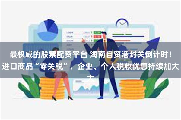 最权威的股票配资平台 海南自贸港封关倒计时！进口商品“零关税”，企业、个人税收优惠持续加大