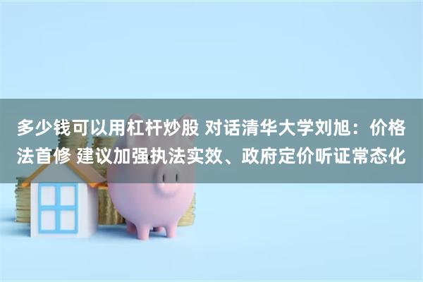 多少钱可以用杠杆炒股 对话清华大学刘旭：价格法首修 建议加强执法实效、政府定价听证常态化