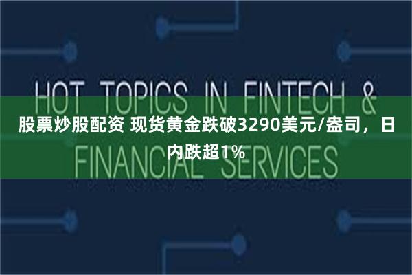 股票炒股配资 现货黄金跌破3290美元/盎司，日内跌超1%