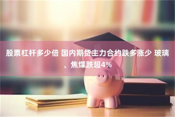 股票杠杆多少倍 国内期货主力合约跌多涨少 玻璃、焦煤跌超4%