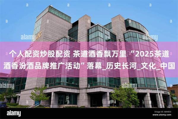 个人配资炒股配资 茶道酒香飘万里 “2025茶道酒香汾酒品牌推广活动”落幕_历史长河_文化_中国