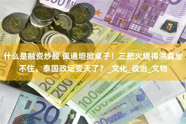 什么是融资炒股 佩通坦掀桌子！三把火烧得洪森坐不住，泰国政坛变天了？_文化_政治_文物