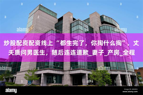 炒股配资配资线上 “都生完了，你掏什么掏”，丈夫质问男医生，随后连连道歉_妻子_产房_全程