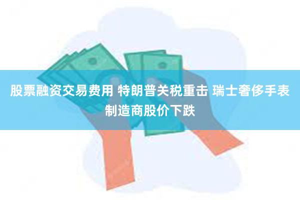 股票融资交易费用 特朗普关税重击 瑞士奢侈手表制造商股价下跌