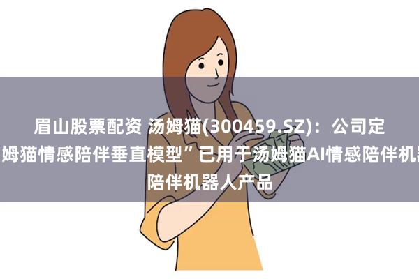 眉山股票配资 汤姆猫(300459.SZ)：公司定制的“汤姆猫情感陪伴垂直模型”已用于汤姆猫AI情感陪伴机器人产品