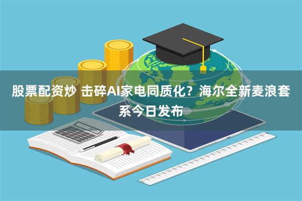 股票配资炒 击碎AI家电同质化？海尔全新麦浪套系今日发布