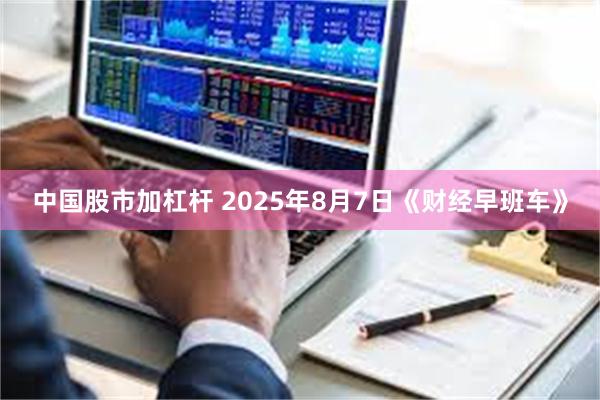 中国股市加杠杆 2025年8月7日《财经早班车》