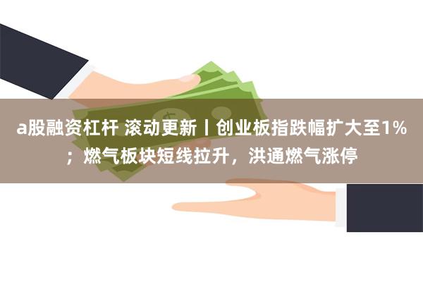 a股融资杠杆 滚动更新丨创业板指跌幅扩大至1%；燃气板块短线拉升，洪通燃气涨停