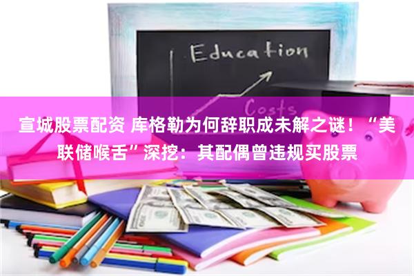 宣城股票配资 库格勒为何辞职成未解之谜！“美联储喉舌”深挖：其配偶曾违规买股票
