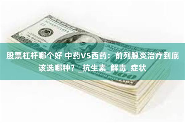 股票杠杆哪个好 中药VS西药：前列腺炎治疗到底该选哪种？_抗生素_解毒_症状