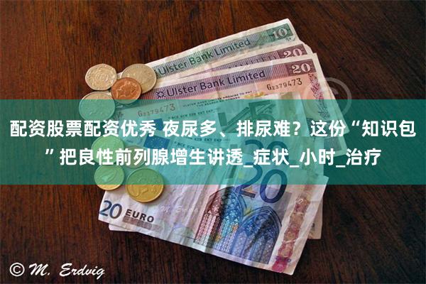 配资股票配资优秀 夜尿多、排尿难？这份“知识包”把良性前列腺增生讲透_症状_小时_治疗