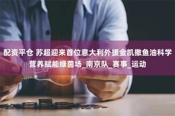 配资平仓 苏超迎来首位意大利外援金凯撒鱼油科学营养赋能绿茵场_南京队_赛事_运动