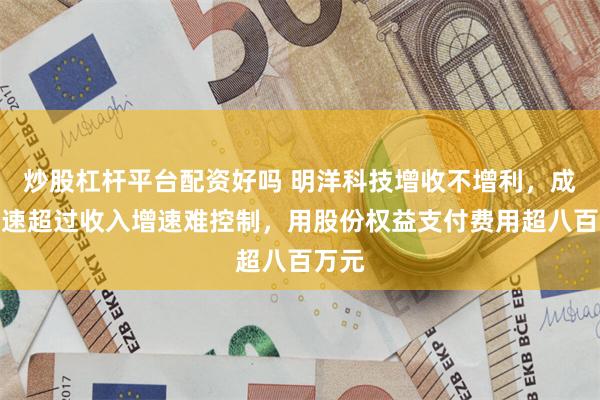 炒股杠杆平台配资好吗 明洋科技增收不增利，成本增速超过收入增速难控制，用股份权益支付费用超八百万元