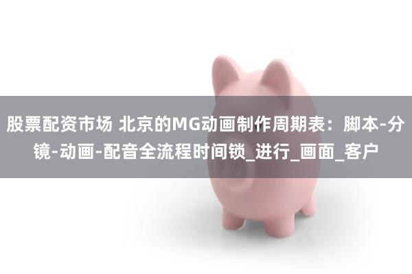 股票配资市场 北京的MG动画制作周期表：脚本-分镜-动画-配音全流程时间锁_进行_画面_客户