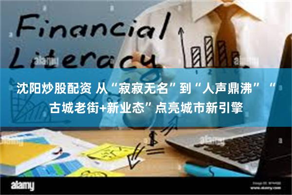 沈阳炒股配资 从“寂寂无名”到“人声鼎沸” “古城老街+新业态”点亮城市新引擎