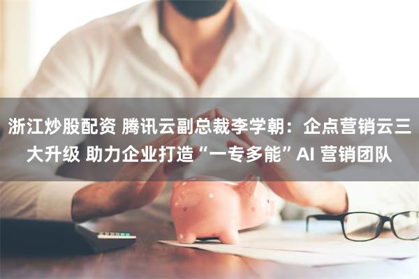 浙江炒股配资 腾讯云副总裁李学朝：企点营销云三大升级 助力企业打造“一专多能”AI 营销团队