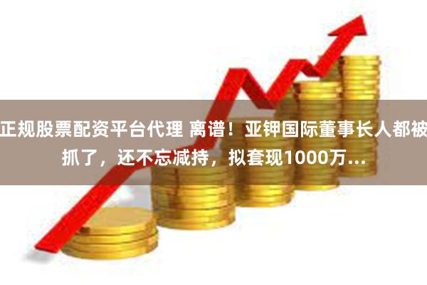 正规股票配资平台代理 离谱！亚钾国际董事长人都被抓了，还不忘减持，拟套现1000万...