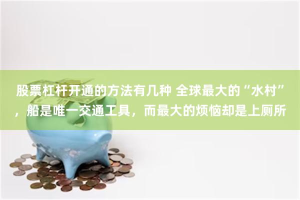 股票杠杆开通的方法有几种 全球最大的“水村”，船是唯一交通工具，而最大的烦恼却是上厕所
